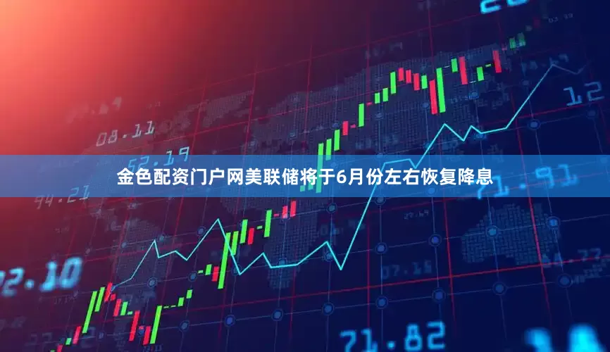 金色配资门户网美联储将于6月份左右恢复降息